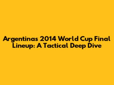 Argentina's 2014 World Cup Final Lineup: A Tactical Deep Dive