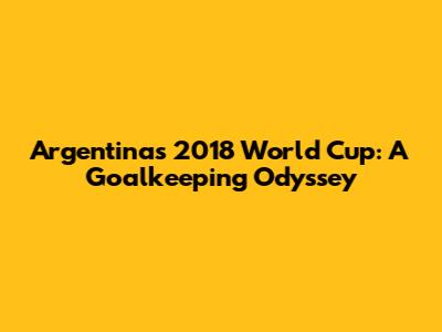 Argentina's 2018 World Cup: A Goalkeeping Odyssey