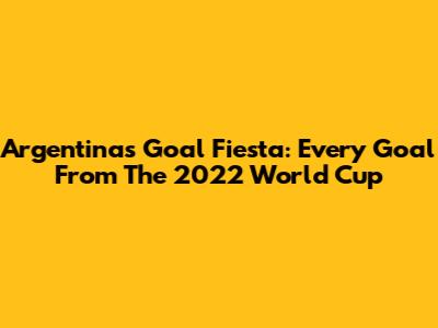 Argentina's Goal Fiesta: Every Goal From The 2022 World Cup