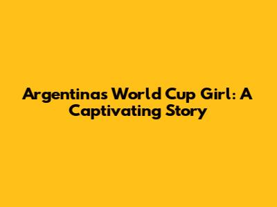 Argentina's World Cup Girl: A Captivating Story