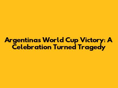 Argentina's World Cup Victory: A Celebration Turned Tragedy