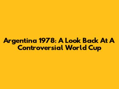 Argentina 1978: A Look Back At A Controversial World Cup