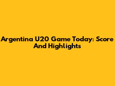 Argentina U20 Game Today: Score And Highlights