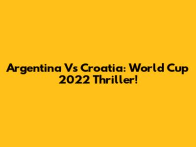 Argentina Vs Croatia: World Cup 2022 Thriller!
