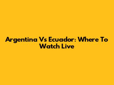 Argentina Vs Ecuador: Where To Watch Live