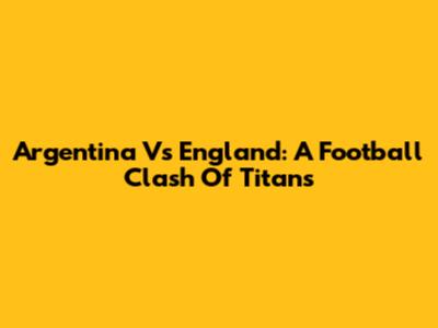 Argentina Vs England: A Football Clash Of Titans