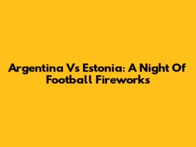 Argentina Vs Estonia: A Night Of Football Fireworks