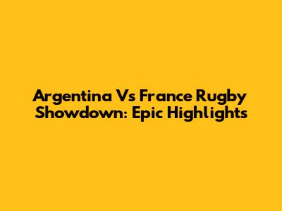 Argentina Vs France Rugby Showdown: Epic Highlights