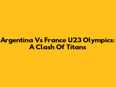Argentina Vs France U23 Olympics: A Clash Of Titans