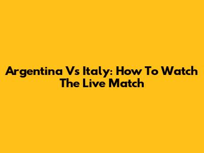 Argentina Vs Italy: How To Watch The Live Match