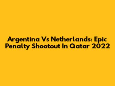 Argentina Vs Netherlands: Epic Penalty Shootout In Qatar 2022