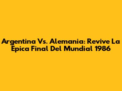 Argentina Vs. Alemania: Revive La Épica Final Del Mundial 1986