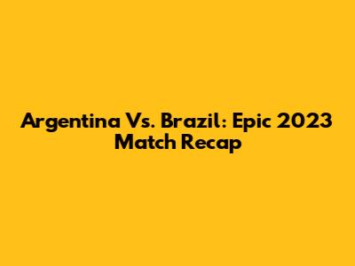 Argentina Vs. Brazil: Epic 2023 Match Recap
