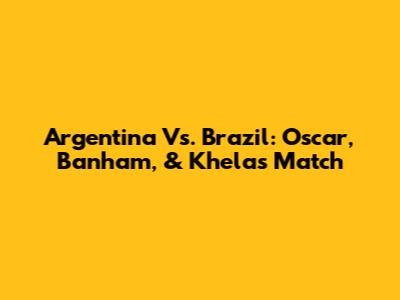 Argentina Vs. Brazil: Oscar, Banham, & Khela's Match