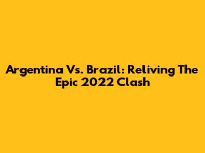 Argentina Vs. Brazil: Reliving The Epic 2022 Clash