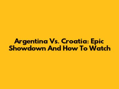 Argentina Vs. Croatia: Epic Showdown And How To Watch