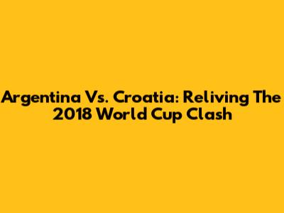 Argentina Vs. Croatia: Reliving The 2018 World Cup Clash