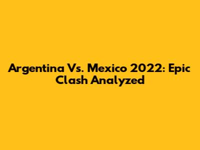 Argentina Vs. Mexico 2022: Epic Clash Analyzed