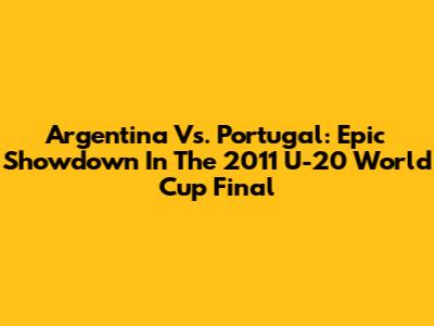 Argentina Vs. Portugal: Epic Showdown In The 2011 U-20 World Cup Final