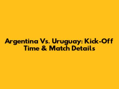 Argentina Vs. Uruguay: Kick-Off Time & Match Details