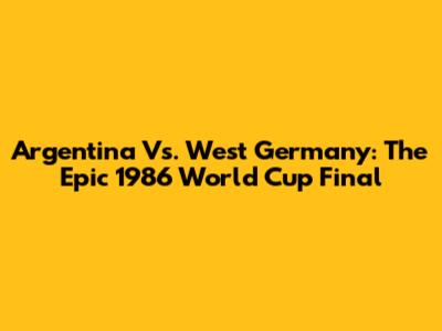 Argentina Vs. West Germany: The Epic 1986 World Cup Final