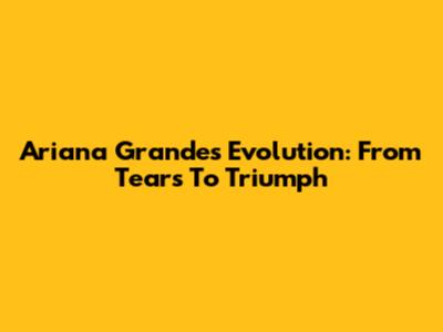 Ariana Grande's Evolution: From Tears To Triumph