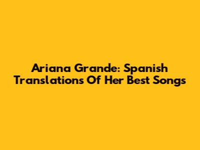 Ariana Grande: Spanish Translations Of Her Best Songs
