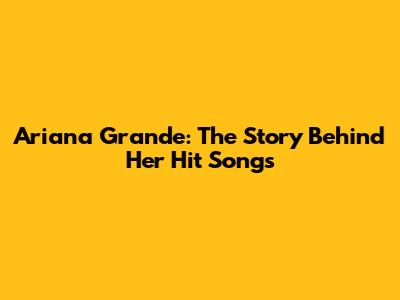 Ariana Grande: The Story Behind Her Hit Songs