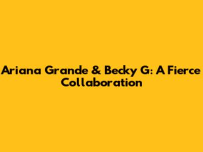 Ariana Grande & Becky G: A Fierce Collaboration