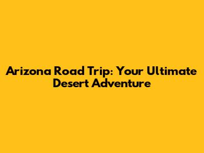 Arizona Road Trip: Your Ultimate Desert Adventure