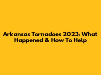 Arkansas Tornadoes 2023: What Happened & How To Help