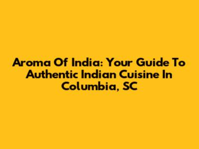 Aroma Of India: Your Guide To Authentic Indian Cuisine In Columbia, SC