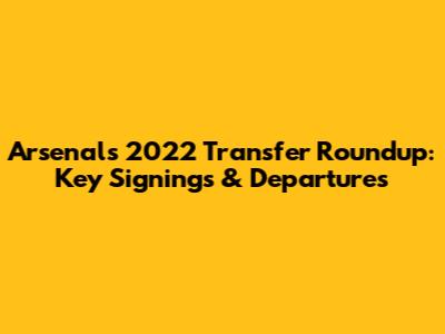 Arsenal's 2022 Transfer Roundup: Key Signings & Departures