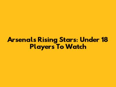 Arsenal's Rising Stars: Under 18 Players To Watch