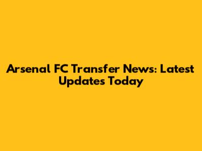 Arsenal FC Transfer News: Latest Updates Today