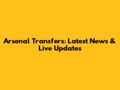 Arsenal Transfers: Latest News & Live Updates