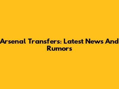 Arsenal Transfers: Latest News And Rumors