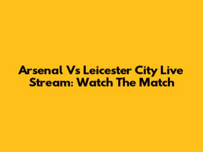 Arsenal Vs Leicester City Live Stream: Watch The Match