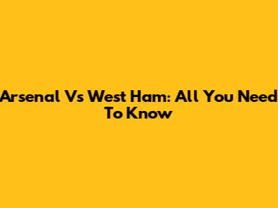 Arsenal Vs West Ham: All You Need To Know