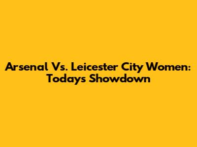Arsenal Vs. Leicester City Women: Today's Showdown