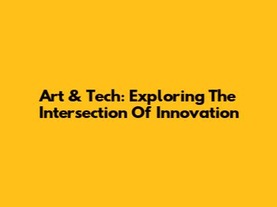Art & Tech: Exploring The Intersection Of Innovation