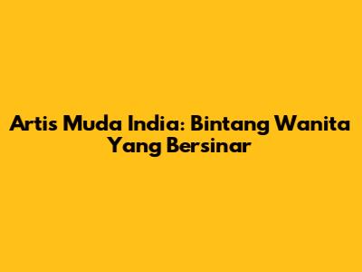 Artis Muda India: Bintang Wanita Yang Bersinar