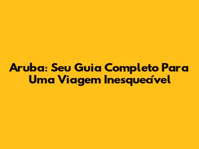 Aruba: Seu Guia Completo Para Uma Viagem Inesquecível