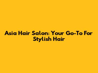 Asia Hair Salon: Your Go-To For Stylish Hair