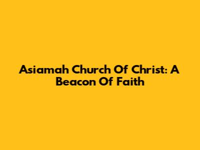Asiamah Church Of Christ: A Beacon Of Faith