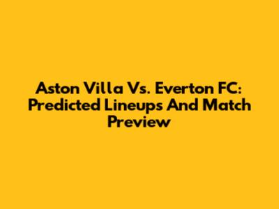 Aston Villa Vs. Everton FC: Predicted Lineups And Match Preview