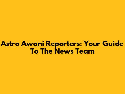 Astro Awani Reporters: Your Guide To The News Team