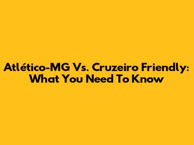 Atlético-MG Vs. Cruzeiro Friendly: What You Need To Know