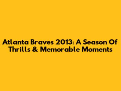 Atlanta Braves 2013: A Season Of Thrills & Memorable Moments