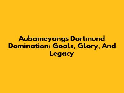 Aubameyang's Dortmund Domination: Goals, Glory, And Legacy